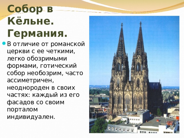 Собор в Кёльне. Германия. В отличие от романской церкви с ее четкими, легко обозримыми формами, готический собор необозрим, часто ассиметричен, неоднороден в своих частях: каждый из его фасадов со своим порталом индивидуален. 