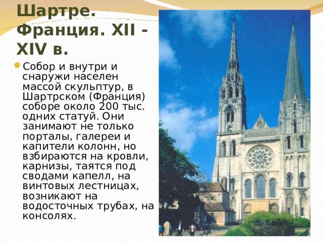 Собор в Шартре. Франция. XII - XIV в. Собор и внутри и снаружи населен массой скульптур, в Шартрском (Франция) соборе около 200 тыс. одних статуй. Они занимают не только порталы, галереи и капители колонн, но взбираются на кровли, карнизы, таятся под сводами капелл, на винтовых лестницах, возникают на водосточных трубах, на консолях. 