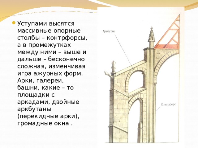 Уступами высятся массивные опорные столбы – контрфорсы, а в промежутках между ними – выше и дальше – бесконечно сложная, изменчивая игра ажурных форм. Арки, галереи, башни, какие – то площадки с аркадами, двойные аркбутаны (перекидные арки), громадные окна . 