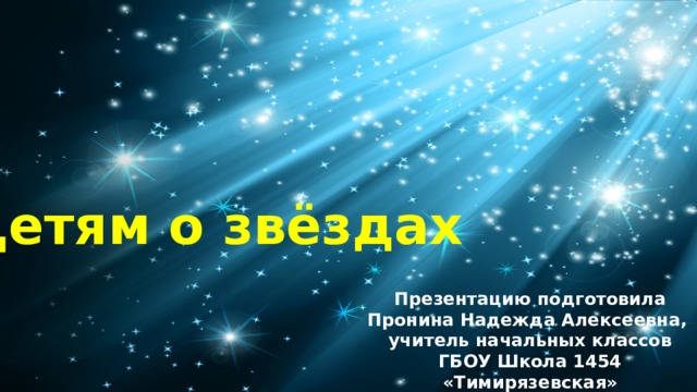 Детям о звёздах Презентацию подготовила Пронина Надежда Алексеевна, учитель начальных классов ГБОУ Школа 1454 «Тимирязевская» 