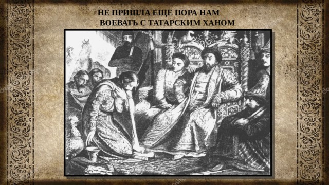 НЕ ПРИШЛА ЕЩЕ ПОРА НАМ  ВОЕВАТЬ С ТАТАРСКИМ ХАНОМ 