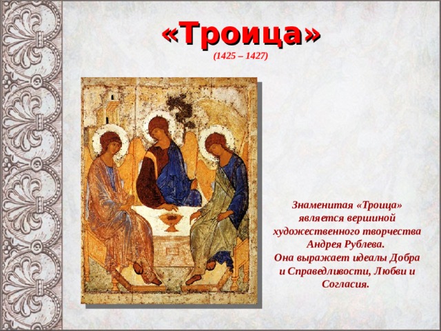 «Троица» (1425 – 1427) Знаменитая «Троица» является вершиной художественного творчества Андрея Рублева. Она выражает идеалы Добра и Справедливости, Любви и Согласия. 