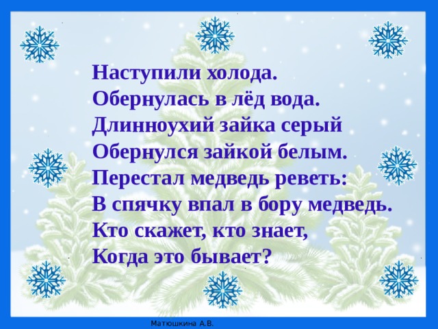 Наступили холода.  Обернулась в лёд вода.  Длинноухий зайка серый  Обернулся зайкой белым.  Перестал медведь реветь:  В спячку впал в бору медведь.  Кто скажет, кто знает,  Когда это бывает?   