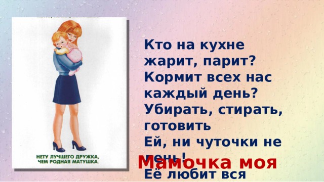 Кто на кухне жарит, парит?  Кормит всех нас каждый день?  Убирать, стирать, готовить  Ей, ни чуточки не лень!  Её любит вся семья. Это….. Мамочка моя 