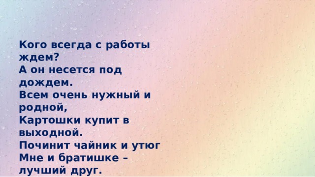 Кого всегда с работы ждем?  А он несется под дождем.  Всем очень нужный и родной,  Картошки купит в выходной.  Починит чайник и утюг  Мне и братишке – лучший друг.  Он ростом чуть пониже шкафа.  Давно всем ясно – это … 