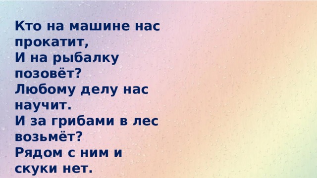 Кто на машине нас прокатит,  И на рыбалку позовёт?  Любому делу нас научит.  И за грибами в лес возьмёт?  Рядом с ним и скуки нет.  Это наш любимый…… 