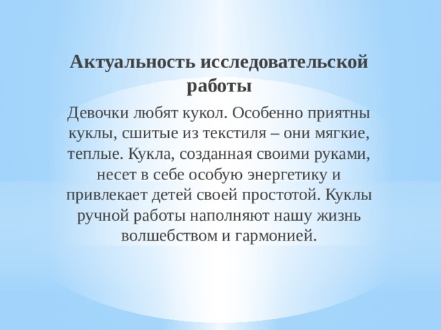 Актуальность исследовательской работы Девочки любят кукол. Особенно приятны куклы, сшитые из текстиля – они мягкие, теплые. Кукла, созданная своими руками, несет в себе особую энергетику и привлекает детей своей простотой. Куклы ручной работы наполняют нашу жизнь волшебством и гармонией. 