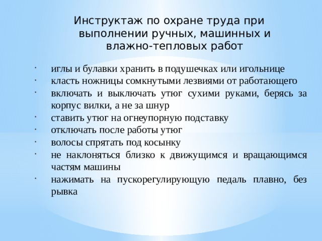 Инструктаж по охране труда при выполнении ручных, машинных и влажно-тепловых работ иглы и булавки хранить в подушечках или игольнице класть ножницы сомкнутыми лезвиями от работающего включать и выключать утюг сухими руками, берясь за корпус вилки, а не за шнур ставить утюг на огнеупорную подставку отключать после работы утюг волосы спрятать под косынку не наклоняться близко к движущимся и вращающимся частям машины нажимать на пускорегулирующую педаль плавно, без рывка 