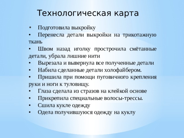 Технологическая карта •  Подготовила выкройку •  Перенесла детали выкройки на трикотажную ткань •  Швом назад иголку прострочила смётанные детали, убрала лишние нити •  Вырезала и вывернула все полученные детали •  Набила сделанные детали холофайбером. •  Пришила при помощи пуговичного крепления руки и ноги к туловищу. •  Глаза сделала из стразов на клейкой основе •  Прикрепила специальные волосы-трессы. •  Сшила кукле одежду •  Одела получившуюся одежду на куклу 