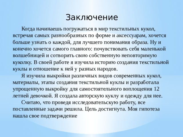 Заключение Когда начинаешь погружаться в мир текстильных кукол, встречая самых разнообразных по форме и аксессуарам, хочется больше узнать о каждой, для лучшего понимания образа. Ну и конечно хочется самого главного: почувствовать себя маленькой волшебницей и сотворить свою собственную неповторимую куколку. В своей работе я изучила историю создания текстильной куклы и отношение к ней у разных народов. Я изучила выкройки различных видов современных кукол, материалы, этапы создания текстильной куклы и разработала упрощенную выкройку для самостоятельного воплощения 12 летней девочкой. Я создала авторскую куклу и одежду для нее. Считаю, что проведя исследовательскую работу, все поставленные задачи решила. Цель достигнута. Моя гипотеза нашла свое подтверждение 