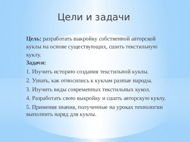 Цели и задачи Цель:  разработать выкройку собственной авторской куклы на основе существующих, сшить текстильную куклу. Задачи: 1. Изучить историю создания текстильной куклы. 2. Узнать, как относились к куклам разные народы. 3. Изучить виды современных текстильных кукол. 4. Разработать свою выкройку и сшить авторскую куклу. 5. Применяя знания, полученные на уроках технологии выполнить наряд для куклы. 