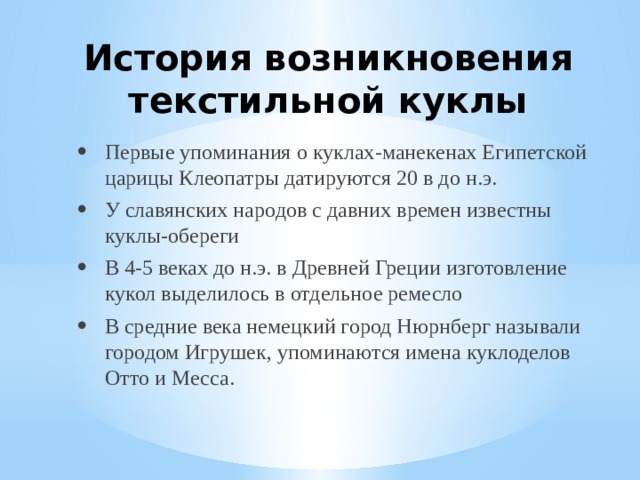 История возникновения текстильной куклы Первые упоминания о куклах-манекенах Египетской царицы Клеопатры датируются 20 в до н.э. У славянских народов с давних времен известны куклы-обереги В 4-5 веках до н.э. в Древней Греции изготовление кукол выделилось в отдельное ремесло В средние века немецкий город Нюрнберг называли городом Игрушек, упоминаются имена куклоделов Отто и Месса. 