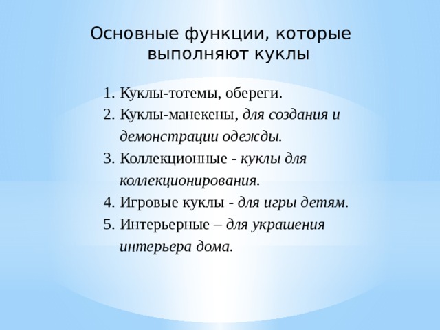 Основные функции, которые выполняют куклы   Куклы-тотемы, обереги. Куклы-манекены, для создания и демонстрации одежды. Коллекционные - куклы для коллекционирования. Игровые куклы - для игры детям. Интерьерные – для украшения интерьера дома. 