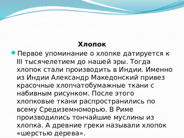 Хлопок Первое упоминание о хлопке датируется к III тысячелетием до нашей эры. Тогда хлопок стали производить в Индии. Именно из Индии Александр Македонский привез красочные хлопчатобумажные ткани с набивным рисунком. После этого хлопковые ткани распространились по всему Средиземноморью. В Риме производились тончайшие муслины из хлопка. А древние греки называли хлопок «шерстью дерева». 