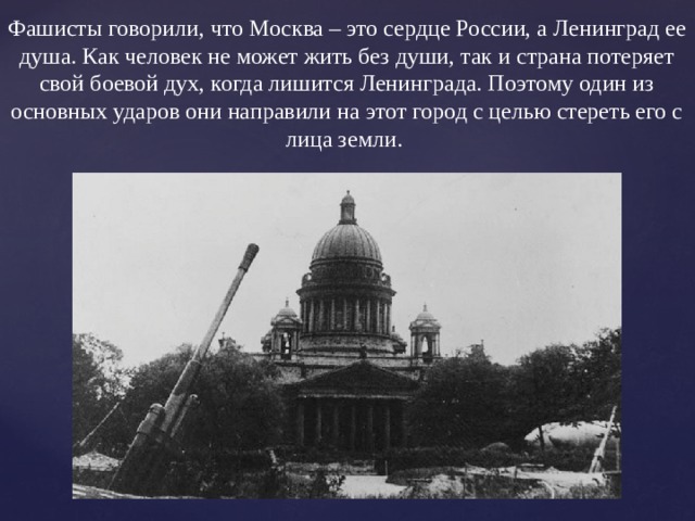 Фашисты говорили, что Москва – это сердце России, а Ленинград ее душа. Как человек не может жить без души, так и страна потеряет свой боевой дух, когда лишится Ленинграда. Поэтому один из основных ударов они направили на этот город с целью стереть его с лица земли. 