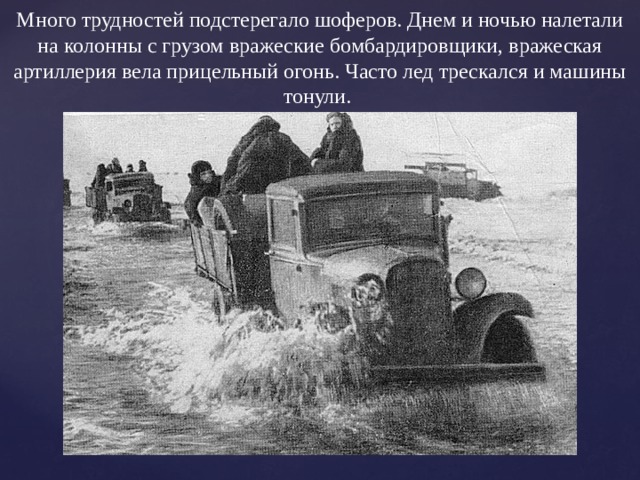 Много трудностей подстерегало шоферов. Днем и ночью налетали на колонны с грузом вражеские бомбардировщики, вражеская артиллерия вела прицельный огонь. Часто лед трескался и машины тонули. 
