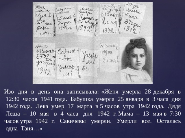 Изо  дня  в  день  она  записывала: «Женя  умерла  28 декабря  в  12:30  часов  1941 года.  Бабушка  умерла  25 января  в  3 часа  дня  1942 года.  Лека  умер  17  марта  в 5 часов  утра  1942 года.  Дядя  Леша – 10 мая  в 4 часа  дня  1942 г. Мама – 13 мая в 7:30 часов утра 1942 г.  Савичевы  умерли.  Умерли  все.  Осталась  одна  Таня…» 
