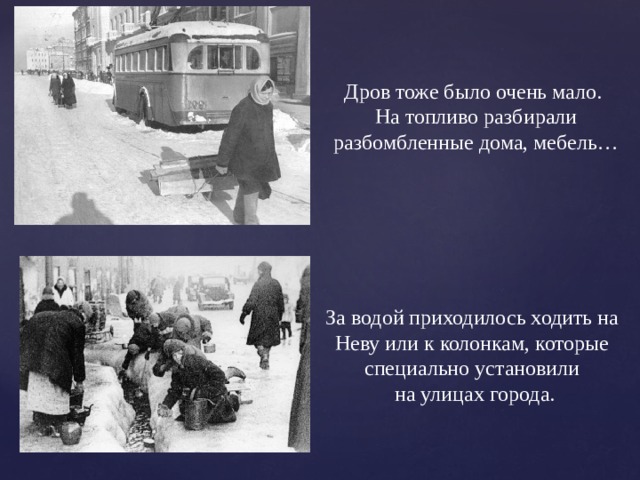 Дров тоже было очень мало. На топливо разбирали разбомбленные дома, мебель… За водой приходилось ходить на Неву или к колонкам, которые специально установили  на улицах города. 