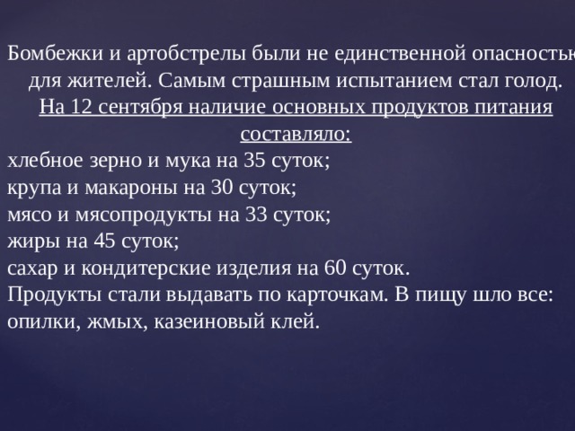Бомбежки и артобстрелы были не единственной опасностью для жителей. Самым страшным испытанием стал голод.  На 12 сентября наличие основных продуктов питания составляло: хлебное зерно и мука на 35 суток; крупа и макароны на 30 суток; мясо и мясопродукты на 33 суток; жиры на 45 суток; сахар и кондитерские изделия на 60 суток. Продукты стали выдавать по карточкам. В пищу шло все: опилки, жмых, казеиновый клей. 