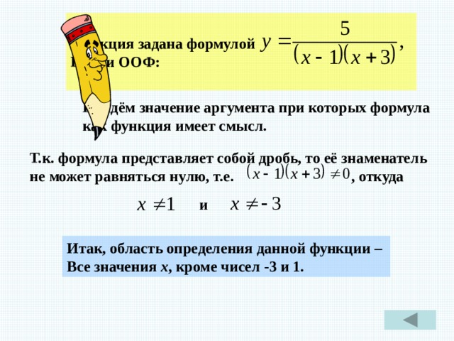  Функция задана формулой Найти ООФ:  Найдём значение аргумента при которых формула как функция имеет смысл. Т.к. формула представляет собой дробь, то её знаменатель не может равняться нулю, т.е. , откуда и Итак, область определения данной функции – Все значения х , кроме чисел -3 и 1. 