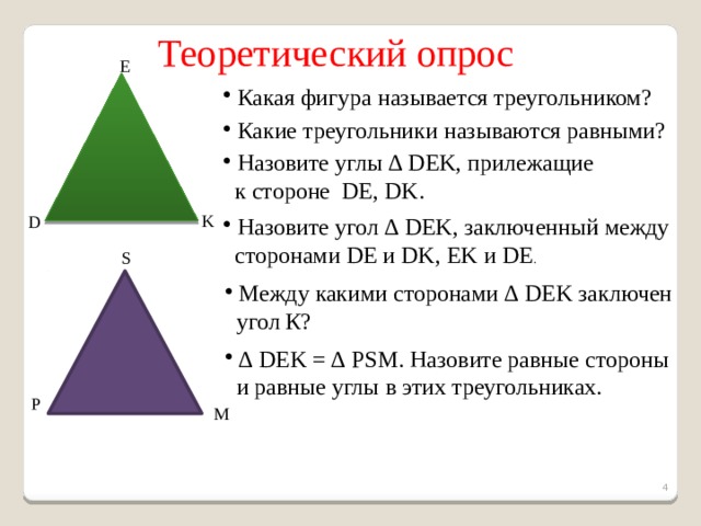  Теоретический опрос E  Какая фигура называется треугольником?  Какие треугольники называются равными?  Назовите углы ∆ DEK, прилежащие  к стороне DE, DK. K D  Назовите угол ∆ DEK, заключенный между  сторонами DE и DK, EK и DE . S  Между какими сторонами ∆ DEK заключен  угол К? ∆ DEK = ∆ PSM. Назовите равные стороны  и равные углы в этих треугольниках. P M   