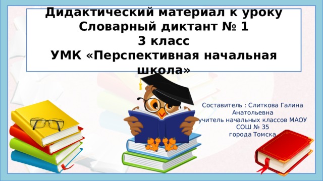 Дидактический материал к уроку  Словарный диктант № 1  3 класс  УМК «Перспективная начальная школа» Составитель : Слиткова Галина Анатольевна учитель начальных классов МАОУ СОШ № 35 города Томска Написание букв в разных частях словарных слов невозможно проверить при изменении формы самого слова – их можно только запомнить. Этому способствует регулярное повторение заученных наборов орфограмм – в устной и письменной форме, отдельно и в комплексе других упражнений. В презентации ведется работа и над проверяемыми орфограммами. Данная презентация предлагает проведение словарного диктанта на уроке русского языка начальных классов в следующем порядке: Просмотр набора картинок с подписями в виде слов с пропущенными буквами, Запись в тетради пропущенных букв для каждого нового слова через запятую или через пробел. Взаимопроверка правильности выполнения диктанта по приведенному ключу.  