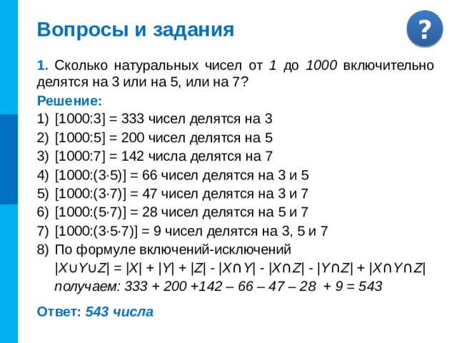 Вопросы и задания 1. Сколько натуральных чисел от 1 до 1000 включительно делятся на 3 или на 5, или на 7? Решение: [1000:3] = 333 чисел делятся на 3 [1000:5] = 200 чисел делятся на 5 [1000:7] = 142 числа делятся на 7 [1000:(3·5)] = 66 чисел делятся на 3 и 5 [1000:(3·7)] = 47 чисел делятся на 3 и 7 [1000:(5·7)] = 28 чисел делятся на 5 и 7 [1000:(3·5·7)] = 9 чисел делятся на 3, 5 и 7 По формуле включений-исключений  |X ∪ Y ∪ Z| = |X| + |Y| + |Z| - |X ∩ Y| - |X ∩ Z| - |Y ∩ Z| + |X ∩ Y ∩ Z| получаем: 333 + 200 +142 – 66 – 47 – 28 + 9 = 543 Ответ: 543 числа 