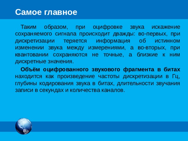 Самое главное Звук – это распространяющиеся в воздухе, воде или другой среде волны с непрерывно меняющейся амплитудой и частотой. Чтобы компьютер мог обрабатывать звук, непрерывный звуковой сигнал должен быть преобразован в цифровую дискретную форму. Для этого его подвергают временной дискретизации и квантованию: параметры звукового сигнала измеряются не непрерывно, а через определенные промежутки времени (временная дискретизация ); результаты измерений записываются в цифровом виде с ограниченной точностью ( квантование ). 