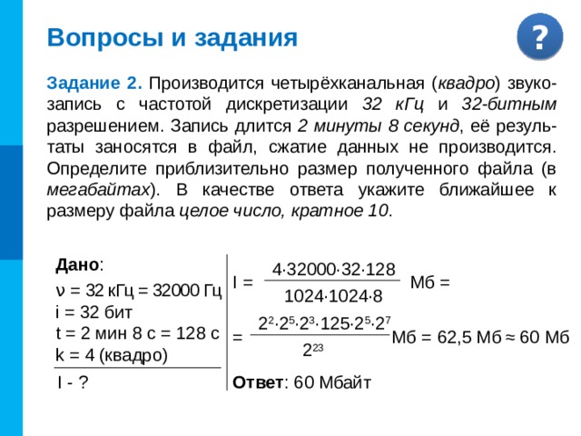 Самое главное Таким образом, при оцифровке звука искажение сохраняемого сигнала происходит дважды: во-первых, при дискретизации теряется информация об истинном изменении звука между измерениями, а во-вторых, при квантовании сохраняются не точные, а близкие к ним дискретные значения. Объём оцифрованного звукового фрагмента в битах находится как произведение частоты дискретизации в Гц, глубины кодирования звука в битах, длительности звучания записи в секундах и количества каналов. 