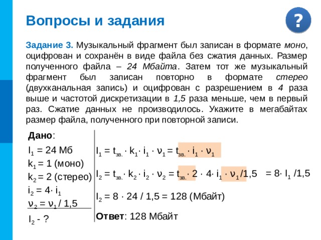 Вопросы и задания Задание 2. Производится четырёхканальная ( квадро ) звуко-запись с частотой дискретизации 32 кГц и 32-битным разрешением. Запись длится 2 минуты 8 секунд , её резуль-таты заносятся в файл, сжатие данных не производится. Определите приблизительно размер полученного файла (в мегабайтах ). В качестве ответа укажите ближайшее к размеру файла целое число, кратное 10 . Дано : ν = 32 кГц = 32000 Гц  i = 32 бит  t = 2 мин 8 с = 128 c  k = 4 (квадро) 4·32000·32·128 I = Мб = Комментарии Задача с пошаговым решением 1024·1024·8 2 2 ·2 5 ·2 3 ·125·2 5 ·2 7 = 62,5 Мб Мб = ≈ 60 Мб 2 23 I - ? Ответ : 60 Мбайт 13 