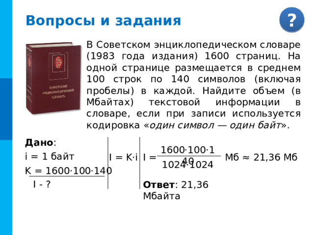 Вопросы и задания В Советском энциклопедическом словаре (1983 года издания) 1600 страниц. На одной странице размещается в среднем 100 строк по 140 символов (включая пробелы) в каждой. Найдите объем (в Мбайтах) текстовой информации в словаре, если при записи используется кодировка « один символ — один байт ». Дано : i = 1 байт K = 1600·100·140 1600·100·140 Комментарии Задача с разобранным решением I = I = K·i Мб ≈ 21,36 Мб 1024·1024 I - ? Ответ : 21,36 Мбайта 11 