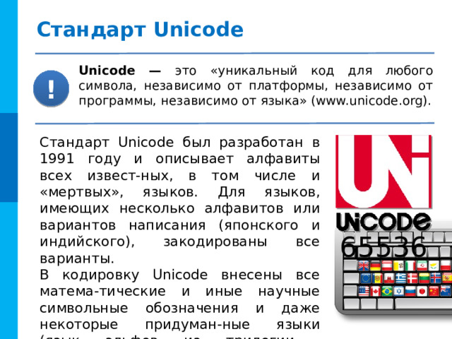 Стандарт Unicode Unicode — это «уникальный код для любого символа, независимо от платформы, независимо от программы, независимо от языка» (www.unicode.org). ! Стандарт Unicode был разработан в 1991 году и описывает алфавиты всех извест-ных, в том числе и «мертвых», языков. Для языков, имеющих несколько алфавитов или вариантов написания (японского и индийского), закодированы все варианты. В кодировку Unicode внесены все матема-тические и иные научные символьные обозначения и даже некоторые придуман-ные языки (язык эльфов из трилогии  Дж. Р. Р. Толкина «Властелин колец»). 65536 