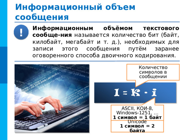Информационный объем сообщения Информационным объёмом текстового сообще-ния называется количество бит (байт, килобайт, мегабайт и т. д.), необходимых для записи этого сообщения путём заранее оговоренного способа двоичного кодирования. ! Количество символов в сообщении ASCII, КОИ-8, Windows-1251, … 1 символ = 1 байт Unicode 1 символ = 2 байта 