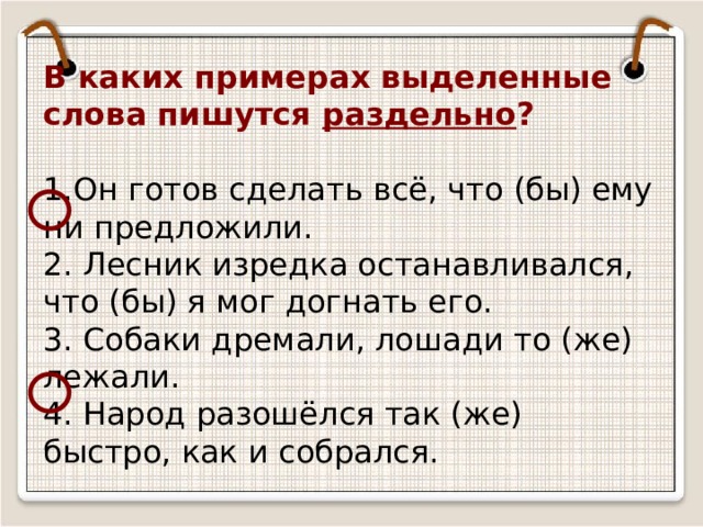 В каких примерах выделенные слова пишутся раздельно ?     1.Он готов сделать всё, что (бы) ему ни предложили.  2. Лесник изредка останавливался, что (бы) я мог догнать его.  3. Собаки дремали, лошади то (же) лежали.  4. Народ разошёлся так (же) быстро, как и собрался. 