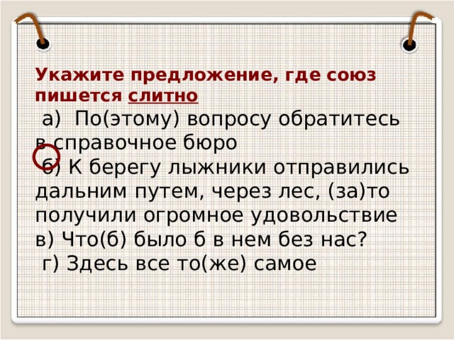 Укажите предложение, где союз пишется слитно  а) По(этому) вопросу обратитесь в справочное бюро  б) К берегу лыжники отправились дальним путем, через лес, (за)то получили огромное удовольствие в) Что(б) было б в нем без нас?  г) Здесь все то(же) самое 