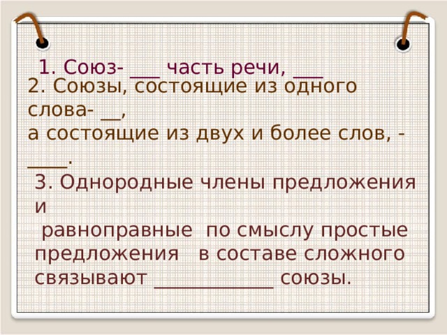 1. Союз- ___ часть речи, ___ 2. Союзы, состоящие из одного слова- __, а состоящие из двух и более слов, - ____. 3. Однородные члены предложения и  равноправные по смыслу простые предложения в составе сложного связывают ____________ союзы. 