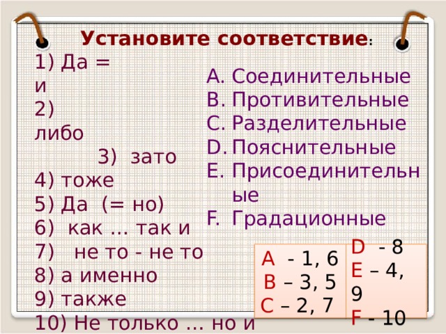 Установите соответствие : 1) Да = и                                            2)  либо                                                    3)  зато 4) тоже 5) Да (= но) 6)  как … так и 7)   не то - не то 8) а именно 9) также 10) Не только … но и Соединительные Противительные Разделительные Пояснительные Присоединительные Градационные А - 1, 6 D - 8 В – 3, 5 Е – 4, 9 С – 2, 7 F - 10 