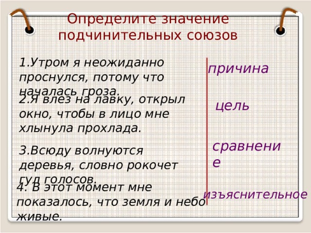 Определите значение подчинительных союзов 1.Утром я неожиданно проснулся, потому что началась гроза. причина 2.Я влез на лавку, открыл окно, чтобы в лицо мне хлынула прохлада. цель сравнение 3.Всюду волнуются деревья, словно рокочет гул голосов. 4. В этот момент мне показалось, что земля и небо живые. изъяснительное 