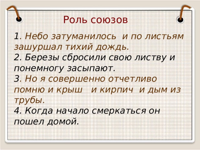 Роль союзов 1 . Небо затуманилось и по листьям зашуршал тихий дождь. 2. Березы сбросили свою листву и понемногу засыпают. 3 . Но я совершенно отчетливо помню и крыш и кирпич и дым из трубы. 4. Когда начало смеркаться он пошел домой. 