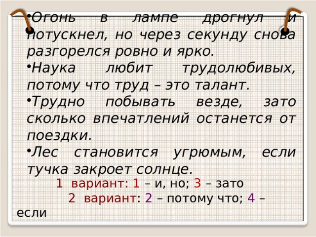 Огонь в лампе дрогнул и потускнел, но через секунду снова разгорелся ровно и ярко. Наука любит трудолюбивых, потому что труд – это талант. Трудно побывать везде, зато сколько впечатлений останется от поездки. Лес становится угрюмым, если тучка закроет солнце.  1 вариант: 1 – и, но; 3 – зато    2 вариант : 2 – потому что; 4 – если 