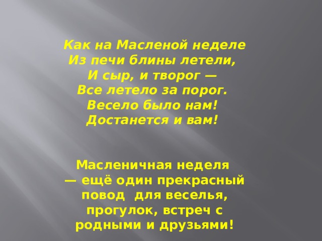 Как на Масленой неделе  Из печи блины летели,   И сыр, и творог —   Все летело за порог.   Весело было нам!   Достанется и вам!     Масленичная неделя — ещё один прекрасный повод  для веселья, прогулок, встреч с родными и друзьями! 