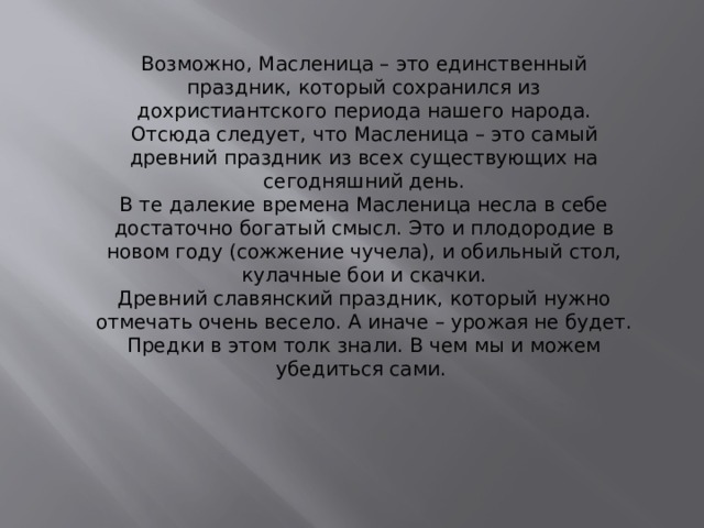 Возможно, Масленица – это единственный праздник, который сохранился из дохристиантского периода нашего народа. Отсюда следует, что Масленица – это самый древний праздник из всех существующих на сегодняшний день. В те далекие времена Масленица несла в себе достаточно богатый смысл. Это и плодородие в новом году (сожжение чучела), и обильный стол, кулачные бои и скачки. Древний славянский праздник, который нужно отмечать очень весело. А иначе – урожая не будет.  Предки в этом толк знали. В чем мы и можем убедиться сами.  