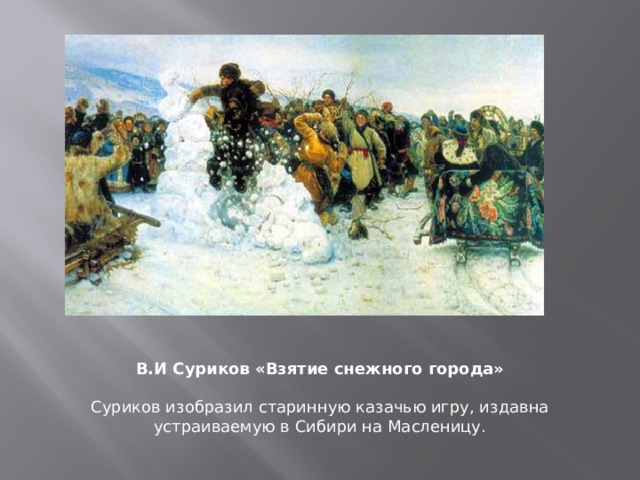 «Взятие снежного городка» – одна из самых известных работ В. Сурикова, на которой запечатлена старинная народная забава: на льду реки из снега сооружали крепость с башнями и воротами, участники разделялись на защитников и нападающих. Отбивались снежками, хворостинами и метлами. Победителя, который первым врывался в крепость, ожидало испытание – купание в проруби. Эта старинная казачья игра издавна устраивалась в Сибири на Масленицу. В.И Суриков «Взятие снежного города»  Суриков изобразил старинную казачью игру, издавна устраиваемую в Сибири на Масленицу.  