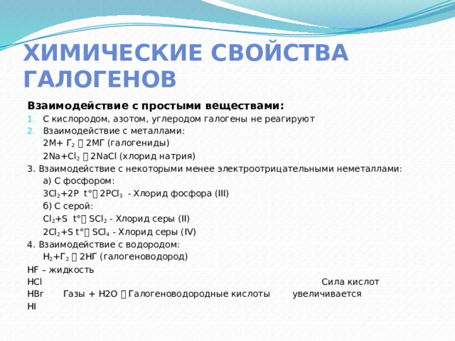 Химические свойства галогенов Взаимодействие с простыми веществами: С кислородом, азотом, углеродом галогены не реагируют Взаимодействие с металлами:  2М+ Г 2   2МГ (галогениды)  2Na+Cl 2   2NaCl (хлорид натрия) 3. Взаимодействие с некоторыми менее электроотрицательными неметаллами:  а) С фосфором:   3Cl 2 +2P t°  2PCl 3 - Хлорид фосфора (III)  б) С серой:   Cl 2 +S t°  SCl 2 - Хлорид серы (II)   2Cl 2 +S t°  SCl 4 - Хлорид серы (IV) 4. Взаимодействие с водородом:  H 2 +Г 2   2НГ (галогеноводород) HF – жидкость HCl Сила кислот HBr Газы + H2O  Галогеноводородные кислоты увеличивается HI