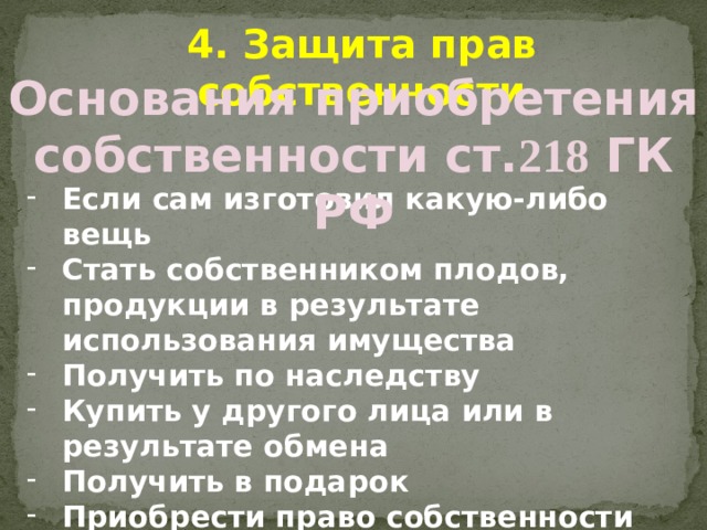 4. Защита прав собственности Основания приобретения собственности ст. 218 ГК РФ Если сам изготовил какую-либо вещь Стать собственником плодов, продукции в результате использования имущества Получить по наследству Купить у другого лица или в результате обмена Получить в подарок Приобрести право собственности на имущество не имеющего собственника Выплатив пай-взнос кооперативу 