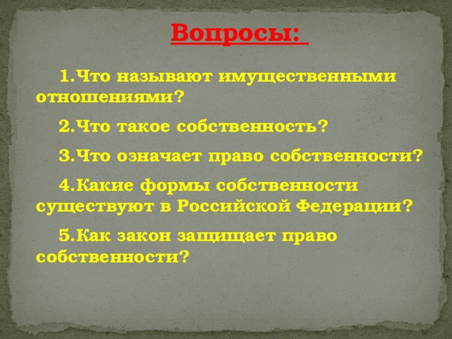 Вопросы:  Что называют имущественными отношениями? Что называют имущественными отношениями?  Что такое собственность? Что такое собственность?  Что означает право собственности? Что означает право собственности?  Какие формы собственности существуют в Российской Федерации? Какие формы собственности существуют в Российской Федерации?  Как закон защищает право собственности? Как закон защищает право собственности? 