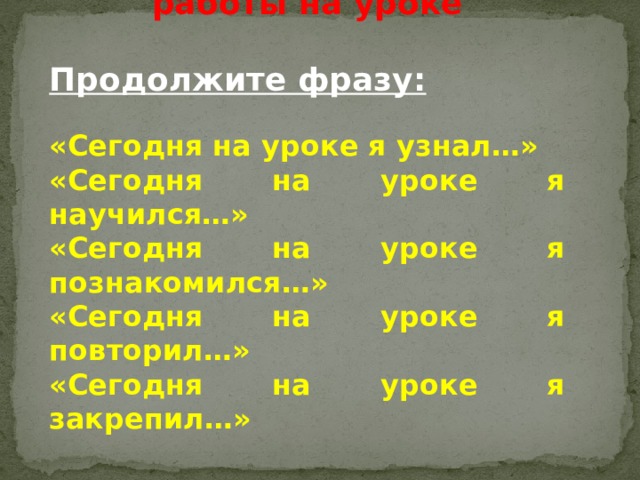 Оценка результативности работы на уроке  Продолжите фразу: «Сегодня на уроке я узнал…» «Сегодня на уроке я научился…» «Сегодня на уроке я познакомился…» «Сегодня на уроке я повторил…» «Сегодня на уроке я закрепил…»  