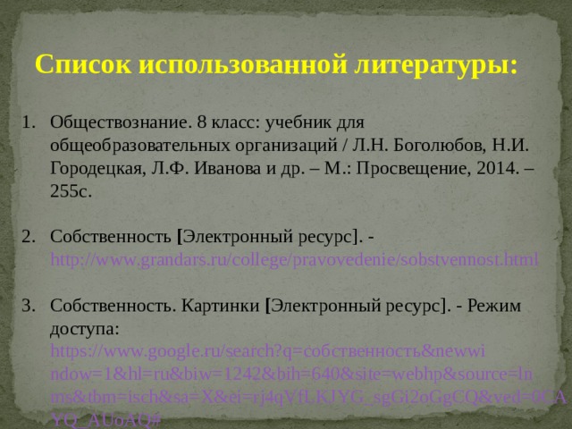 Список использованной литературы:  Обществознание. 8 класс: учебник для общеобразовательных организаций / Л.Н. Боголюбов, Н.И. Городецкая, Л.Ф. Иванова и др. – М.: Просвещение, 2014. – 255с. Собственность [ Электронный ресурс]. - http://www.grandars.ru/college/pravovedenie/sobstvennost.html Собственность. Картинки [ Электронный ресурс]. - Режим доступа: https://www.google.ru/search?q=собственность&newwindow=1&hl=ru&biw=1242&bih=640&site=webhp&source=lnms&tbm=isch&sa=X&ei=rj4qVfLKJYG_sgGi2oGgCQ&ved=0CAYQ_AUoAQ# 