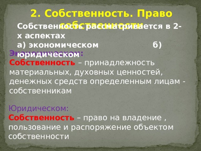 2. Собственность. Право собственности Собственность рассматривается в 2-х аспектах а) экономическом б) юридическом Экономическом: Собственность – принадлежность материальных, духовных ценностей, денежных средств определенным лицам - собственникам Юридическом: Собственность – право на владение , пользование и распоряжение объектом собственности 