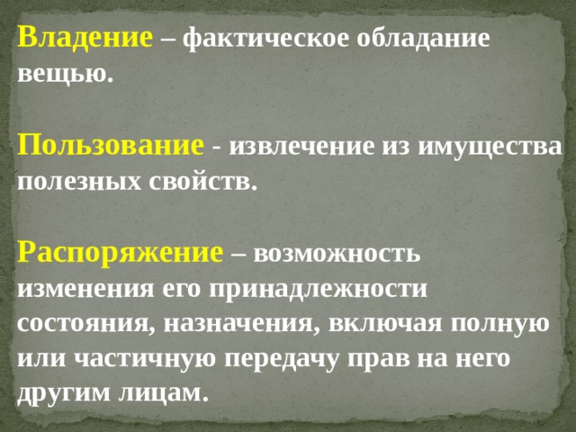 Владение  – фактическое обладание вещью.  Пользование - извлечение из имущества полезных свойств.  Распоряжение  – возможность изменения его принадлежности состояния, назначения, включая полную или частичную передачу прав на него другим лицам.   